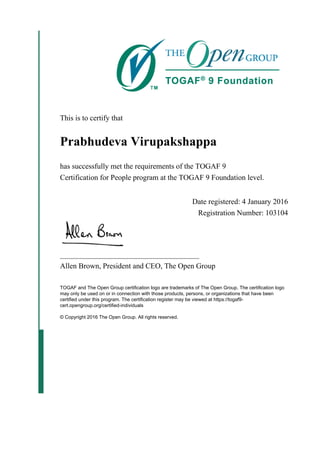 This is to certify that
Prabhudeva Virupakshappa
has successfully met the requirements of the TOGAF 9
Certification for People program at the TOGAF 9 Foundation level.
Date registered: 4 January 2016
Registration Number: 103104
_____________________________________
Allen Brown, President and CEO, The Open Group
TOGAF and The Open Group certification logo are trademarks of The Open Group. The certification logo
may only be used on or in connection with those products, persons, or organizations that have been
certified under this program. The certification register may be viewed at https://togaf9-
cert.opengroup.org/certified-individuals
© Copyright 2016 The Open Group. All rights reserved.
 