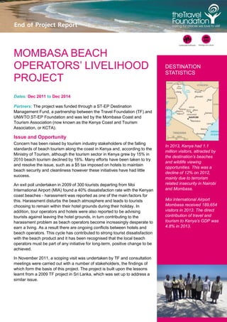 1
End of Project Report
MOMBASA BEACH
OPERATORS’ LIVELIHOOD
PROJECT
Dates: Dec 2011 to Dec 2014
Partners: The project was funded through a ST-EP Destination
Management Fund, a partnership between the Travel Foundation (TF) and
UNWTO ST-EP Foundation and was led by the Mombasa Coast and
Tourism Association (now known as the Kenya Coast and Tourism
Association, or KCTA).
Issue and Opportunity
Concern has been raised by tourism industry stakeholders of the falling
standards of beach tourism along the coast in Kenya and, according to the
Ministry of Tourism, although the tourism sector in Kenya grew by 15% in
2010 beach tourism declined by 16%. Many efforts have been taken to try
and resolve the issue, such as a $5 tax imposed on hotels to maintain
beach security and cleanliness however these initiatives have had little
success.
An exit poll undertaken in 2009 of 300 tourists departing from Moi
International Airport (MIA) found a 40% dissatisfaction rate with the Kenyan
coast beaches - harassment was reported as one of the main factors for
this. Harassment disturbs the beach atmosphere and leads to tourists
choosing to remain within their hotel grounds during their holiday. In
addition, tour operators and hotels were also reported to be advising
tourists against leaving the hotel grounds, in turn contributing to the
harassment problem as beach operators become increasingly desperate to
earn a living. As a result there are ongoing conflicts between hotels and
beach operators. This cycle has contributed to strong tourist dissatisfaction
with the beach product and it has been recognised that the local beach
operators must be part of any initiative for long-term, positive change to be
achieved.
In November 2011, a scoping visit was undertaken by TF and consultation
meetings were carried out with a number of stakeholders, the findings of
which form the basis of this project. The project is built upon the lessons
learnt from a 2009 TF project in Sri Lanka, which was set up to address a
similar issue.
DESTINATION
STATISTICS
In 2013, Kenya had 1.1
million visitors, attracted by
the destination’s beaches
and wildlife viewing
opportunities. This was a
decline of 12% on 2012,
mainly due to terrorism
related insecurity in Nairobi
and Mombasa.
Moi International Airport
Mombasa received 189,654
visitors in 2013. The direct
contribution of travel and
tourism to Kenya’s GDP was
4.8% in 2013.
 