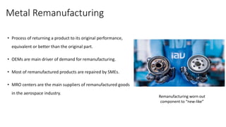 Metal Remanufacturing
• Process of returning a product to its original performance,
equivalent or better than the original part.
• OEMs are main driver of demand for remanufacturing.
• Most of remanufactured products are repaired by SMEs.
• MRO centers are the main suppliers of remanufactured goods
in the aerospace industry.
Remanufacturing worn out
component to “new-like”
 