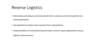 Reverse Logistics
• Retrieving used products and components from customers and returning them to a
processing facility.
• Has potential to achieve value recovery from used products.
• Implementation of remanufacturing and repair services require appropriate reverse
logistics infrastructures.
 