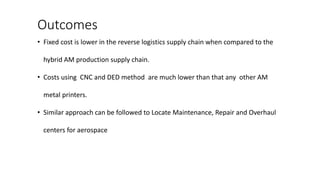 Outcomes
• Fixed cost is lower in the reverse logistics supply chain when compared to the
hybrid AM production supply chain.
• Costs using CNC and DED method are much lower than that any other AM
metal printers.
• Similar approach can be followed to Locate Maintenance, Repair and Overhaul
centers for aerospace
 