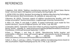 REFERENCES
1.Appleton, R.W. (2014), “Additive manufacturing overview for the United States Marine
Corps”, technical report, RW Appleton and Company, Sterling Heights, MI.
2. ASTM F2792-12a (2012), Standard Terminology for Additive Manufacturing Technologies,
ASTM International, West Conshohocken, PA, available at: www.astm.org
3.Baumers, M. (2012), “Economic aspects of additive manufacturing: benefits, costs and
energy consumption”, doctoral dissertation, Loughborough University, Leicestershire.
4. Bhat, C.R., Paleti, R. and Singh, P. (2014), “A spatial multivariate count model for firm
location decisions”, Journal of Regional Science, Vol. 54 No. 3, pp. 462-502.
5.Caterpillar (2015), “Caterpillar invests $6.4 million to enhance machining capabilities of its
Reman facility”, available at: www.remancouncil.org/files/jk59pG/Shrewsbury-Investment-
PressRelease_111014.pdf (accessed September 7, 2017).
6.Chen, L., Olhager, J. and Tang, O. (2014), “Manufacturing facility location and
sustainability: a literature review and research agenda”, International Journal of Production
Economics, Vol. 149, pp. 154-163, available at:
www.sciencedirect.com/science/article/pii/S0925527313002399
7.Chen, Y., Zhou, C. and Lao, J. (2011), “A layerless additive manufacturing process based on
CNC accumulation”, Rapid Prototyping Journal, Vol. 17 No. 3, pp. 218-227
 