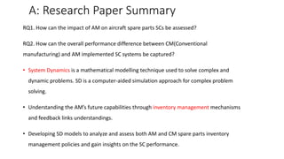 A: Research Paper Summary
RQ1. How can the impact of AM on aircraft spare parts SCs be assessed?
RQ2. How can the overall performance difference between CM(Conventional
manufacturing) and AM implemented SC systems be captured?
• System Dynamics is a mathematical modelling technique used to solve complex and
dynamic problems. SD is a computer-aided simulation approach for complex problem
solving.
• Understanding the AM’s future capabilities through inventory management mechanisms
and feedback links understandings.
• Developing SD models to analyze and assess both AM and CM spare parts inventory
management policies and gain insights on the SC performance.
 