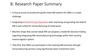 B: Research Paper Summary
• In-house access to production grade metal AM systems for SMEs is a major
challenge.
• Integrating Directed Energy Deposition with machining and grinding into Hybrid
AM is well suited for remanufacturing of metal parts.
• Machine shops that cannot adopt AM can propose a model for decision making
regarding integrating AM remanufacturing technology within their existing
reverse logistics system.
• They find that SMEs can participate in the evolving AM economy through
remanufacturing services using significantly lower investment costs.
 