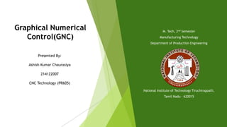 Graphical Numerical
Control(GNC)
Presented By:
Ashish Kumar Chaurasiya
214122007
CNC Technology (PR605)
M. Tech, 2nd Semester
Manufacturing Technology
Department of Production Engineering
National Institute of Technology Tiruchirappalli,
Tamil Nadu - 620015
 