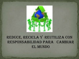 REDUCE, RECICLA Y  REUTILIZA CON RESPONSABILIDAD PARA   CAMBIAR EL MUNDO 