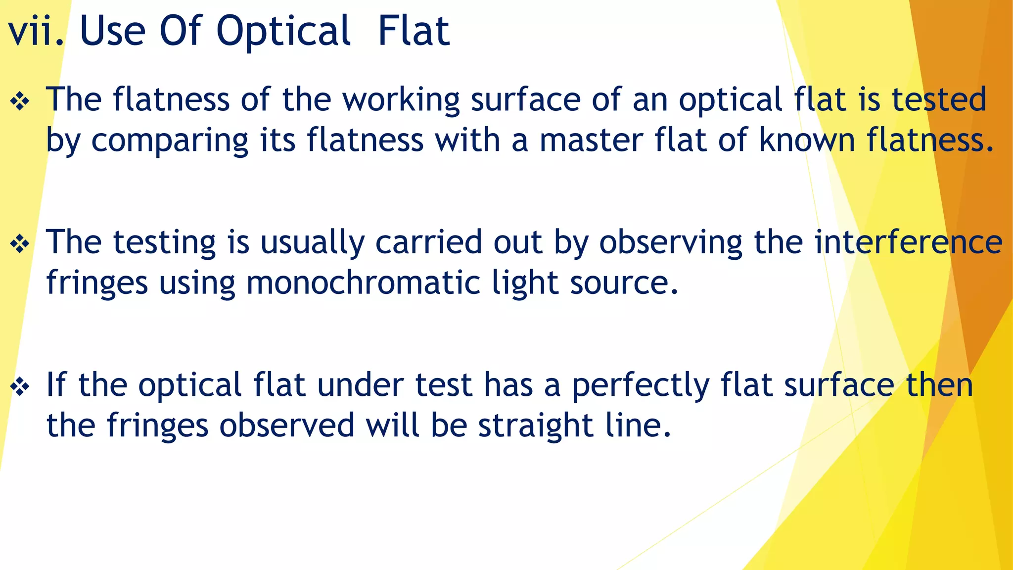 vii. Use Of Optical Flat
 The flatness of the working surface of an optical flat is tested
by comparing its flatness with a master flat of known flatness.
 The testing is usually carried out by observing the interference
fringes using monochromatic light source.
 If the optical flat under test has a perfectly flat surface then
the fringes observed will be straight line.
 