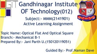 Gandhinagar Institute
OF Technology(012)
Subject:- MMM(2141901)
Active Learning Assignment
Topic Name:-Optical Flat And Optical Square
Branch:- Mechanical B-1
Prepared By:- Jani Parth U.(150120119051)
Guided By:- Prof.Naman Dave
 