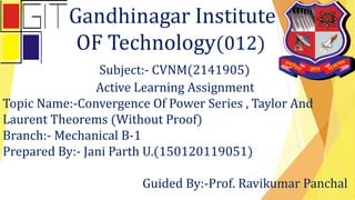 Gandhinagar Institute
OF Technology(012)
Subject:- CVNM(2141905)
Active Learning Assignment
Topic Name:-Convergence Of Power Series , Taylor And
Laurent Theorems (Without Proof)
Branch:- Mechanical B-1
Prepared By:- Jani Parth U.(150120119051)
Guided By:-Prof. Ravikumar Panchal
 
