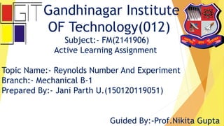 Gandhinagar Institute
OF Technology(012)
Subject:- FM(2141906)
Active Learning Assignment
Topic Name:- Reynolds Number And Experiment
Branch:- Mechanical B-1
Prepared By:- Jani Parth U.(150120119051)
Guided By:-Prof.Nikita Gupta
 