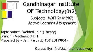 Gandhinagar Institute
OF Technology(012)
Subject:- MDIT(2141907)
Active Learning Assignment
Topic Name:- Welded Joint(Theory)
Branch:- Mechanical B-1
Prepared By:- Jani Parth U.(150120119051)
Guided By:- Prof.Manthan Upadhyay
 