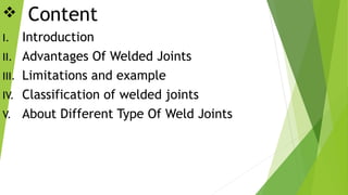  Content
I. Introduction
II. Advantages Of Welded Joints
III. Limitations and example
IV. Classification of welded joints
V. About Different Type Of Weld Joints
 