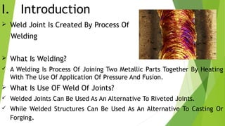I. Introduction
 Weld Joint Is Created By Process Of
Welding
 What Is Welding?
 A Welding Is Process Of Joining Two Metallic Parts Together By Heating
With The Use Of Application Of Pressure And Fusion.
 What Is Use OF Weld Of Joints?
 Welded Joints Can Be Used As An Alternative To Riveted Joints.
 While Welded Structures Can Be Used As An Alternative To Casting Or
Forging.
 