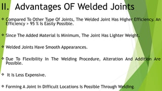 II. Advantages OF Welded Joints
 Compared To Other Type Of Joints, The Welded Joint Has Higher Efficiency. An
Efficiency > 95 % Is Easily Possible.
 Since The Added Material Is Minimum, The Joint Has Lighter Weight.
 Welded Joints Have Smooth Appearances.
 Due To Flexibility In The Welding Procedure, Alteration And Addition Are
Possible.
 It Is Less Expensive.
 Forming A Joint In Difficult Locations Is Possible Through Welding.
 
