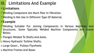 III. Limitations And Example
Limitations
 Welding Component Are Much Poor In Vibration.
 Welding Is Not Use In Different Type Of Material.
Example
 Welding Suitable For Joining Components In Various Machines And
Structures. Some Typically Welded Machine Components Are Listed
Below.
1.Flanges Welded To Shafts And Axles.
2.Heavy Hydraulic Turbine Shafts.
3.Large Gears , Pulleys Flywheels
4.Machine Frames And Bases
 