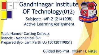 Gandhinagar Institute
OF Technology(012)
Subject:- MP-2 (2141908)
Active Learning Assignment
Topic Name:- Casting Defects
Branch:- Mechanical B-1
Prepared By:- Jani Parth U.(150120119051)
Guided By:-Prof. Hitesh H. Patel
 