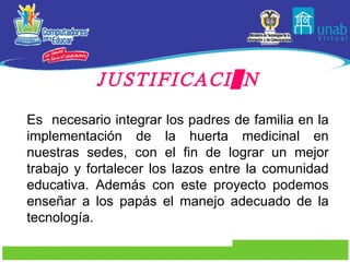 JUSTIFICACIÓN Es  necesario integrar los padres de familia en la implementación de la huerta medicinal en nuestras sedes, con el fin de lograr un mejor trabajo y fortalecer los lazos entre la comunidad educativa. Además con este proyecto podemos enseñar a los papás el manejo adecuado de la tecnología. 
