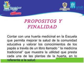 PROPOSITOS Y FINALIDAD Contar con una huerta medicinal en la Escuela que permita mejorar la salud de la comunidad educativa y valorar los conocimientos de los papás a través de un libro llamado “ la medicina tradicional” que muestra la utilidad que presta cada una de las plantas de la huerta, en lo referente a la salud. 