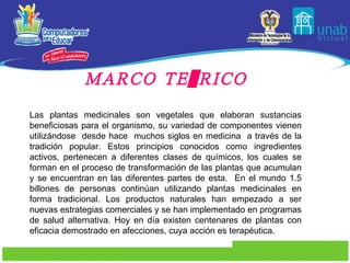 MARCO TEÓRICO Las plantas medicinales son vegetales que elaboran sustancias beneficiosas para el organismo, su variedad de componentes vienen utilizándose  desde hace  muchos siglos en medicina  a través de la tradición popular. Estos principios conocidos como ingredientes activos, pertenecen a diferentes clases de químicos, los cuales se forman en el proceso de transformación de las plantas que acumulan y se encuentran en las diferentes partes de esta.  En el mundo 1.5 billones de personas continúan utilizando plantas medicinales en forma tradicional. Los productos naturales han empezado a ser nuevas estrategias comerciales y se han implementado en programas de salud alternativa. Hoy en día existen centenares de plantas con eficacia demostrado en afecciones, cuya acción es terapéutica. 