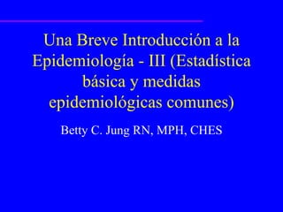 Una Breve Introducción a la Epidemiología - III (Estadística básica y medidas epidemiológicas comunes) Betty C. Jung RN, MPH, CHES 