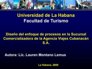 Universidad de La Habana
         Facultad de Turismo

 Diseño del enfoque de procesos en la Sucursal
Comercializadora de la Agencia Viajes Cubanacán
                      S.A.


Autora: Lic. Lauren Montano Lemus

                   La Habana, 2009
 