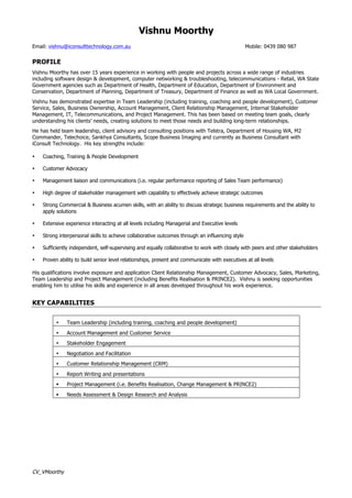 Vishnu Moorthy
Email: vishnu@iconsulttechnology.com.au Mobile: 0439 080 987
CV_VMoorthy
PROFILE
Vishnu Moorthy has over 15 years experience in working with people and projects across a wide range of industries
including software design & development, computer networking & troubleshooting, telecommunications - Retail, WA State
Government agencies such as Department of Health, Department of Education, Department of Environment and
Conservation, Department of Planning, Department of Treasury, Department of Finance as well as WA Local Government.
Vishnu has demonstrated expertise in Team Leadership (including training, coaching and people development), Customer
Service, Sales, Business Ownership, Account Management, Client Relationship Management, Internal Stakeholder
Management, IT, Telecommunications, and Project Management. This has been based on meeting team goals, clearly
understanding his clients’ needs, creating solutions to meet those needs and building long-term relationships.
He has held team leadership, client advisory and consulting positions with Telstra, Department of Housing WA, M2
Commander, Telechoice, Sankhya Consultants, Scope Business Imaging and currently as Business Consultant with
iConsult Technology. His key strengths include:
• Coaching, Training & People Development
• Customer Advocacy
• Management liaison and communications (i.e. regular performance reporting of Sales Team performance)
• High degree of stakeholder management with capability to effectively achieve strategic outcomes
• Strong Commercial & Business acumen skills, with an ability to discuss strategic business requirements and the ability to
apply solutions
• Extensive experience interacting at all levels including Managerial and Executive levels
• Strong interpersonal skills to achieve collaborative outcomes through an influencing style
• Sufficiently independent, self-supervising and equally collaborative to work with closely with peers and other stakeholders
• Proven ability to build senior level relationships, present and communicate with executives at all levels
His qualifications involve exposure and application Client Relationship Management, Customer Advocacy, Sales, Marketing,
Team Leadership and Project Management (including Benefits Realisation & PRINCE2). Vishnu is seeking opportunities
enabling him to utilise his skills and experience in all areas developed throughout his work experience.
KEY CAPABILITIES
• Team Leadership (including training, coaching and people development)
• Account Management and Customer Service
• Stakeholder Engagement
• Negotiation and Facilitation
• Customer Relationship Management (CRM)
• Report Writing and presentations
§ Project Management (i.e. Benefits Realisation, Change Management & PRINCE2)
§ Needs Assessment & Design Research and Analysis
 