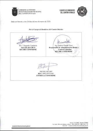 GOBIERNO AUTONOMO
DESCENTRALIZADO MUNICIPAL
DEL CANTÓN OTAVALO
CUERPO DE BOMBEROS
DEL CANTÓN OTAVALO
Dado en Otavalo,a ios 26 días del mes de marzo de 2020.
Í3¡
Por el Cuerpo de Bomberosde!Cantón Otavalo:
Bro.2 Segundo Yamberla
Subjefe del CBCO
RFXIBE CONFORME
Ing. Gabriel Pineda Viteri
Resp(^nsable de Administración Bienes y
Control Vehicular
lECIBE CONFORME ^
. •■s s
ai
PREMIUMCORP
RUC: 0992399791001
ENTREGA CONFORME
wwwj3omberosotava|D.0Ob^c
Deetíe 1/10/1969 • Decreto N'SSSa
Av. Quito 758 entre Bolívar y Sucre • (06) 2 922 827/(06) 2 924 147
ECU 911 Email: cbo@bomberosotavalo.gob.ec
 