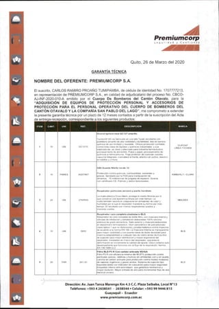 Premiumcorp
S e g u r I d C o n f I d n {«
Quito,26 de Marzo del 2020
GARANTIA TECNICA
NOMBRE DEL OFERENTE:PREMIUMCORP S.A.
El suscrito, CARLOS RAMIRO PROAÑO TUMIPAMBA,de cédula de identidad No. 1707777213.
en representación de PREMIUMCORP S.A., en calidad de adjudicatario del proceso No. CBCO-
AJ-ÍNF-2020-010-A emitido por el Cuerpo De Bomberos del Cantón Otavalo, para ia
"ADQUISICIÓN DE EQUIPOS DE PROTECCIÓN PERSONAL Y ACCESORIOS DE
PROTECCIÓN PARA EL PERSONAL OPERATIVO DEL CUERPO DE BOMBEROS DEL
CANTÓN OTAVALO Y LA COMPAÑÍA SAN PABLO DEL LAGO",me comprometo a extender
la presente garantía técnica por un plazo de 12 meses contados a partir de la suscripción del Acta
de entrega-recepción, correspondiente a ios siguientes productos:
mu C4NT. UNI REF. DESCRIPCIÓN MARCA
Overol tychem mod QC127 amarillo
1 10 UNI QC127S
Tychem® QC es fabricado en una tela Tyvek recubierla con
polietlleno arnaríllo de alta visibilidad y durabilidad, t^a de barrera
química de uso limitado y reusable. Ofrece prolección confiable
contra(oda clase de líquidos y químicos industriales, y sus
salpicaduras. es ideal y adecuado para industria farmacéutica,
procesamiento de alimentos. Pulpa y papel, procesamiento de
químicos e hidrocarburos. Traje protector de costuras cosidas,
capucha integrada,cremallera al frente,elásticoen pui%os.elástico
en tobillos y cintura.
DUPOMT
LNEATYCHEM
G80 Guante Nitrllo verde 13
2 10 PARES 30207867
Protección contra qulmcos. combustibles,solventes y
grasas. Aprobado por ia FDA para manipuaciór de
almentos. 15 milésismas de pulgada de espesor. Guante
con certificado CE.Palmas y dedos textunzados.
KhBERLY - CLARK
Respirador partículas aerosol yaceite hendiste
3 2S
¡
UNI 2740R9S
La malla plástica Dura-Mesh. protege el medio filtrante por lo
que conserva una apariencia limpia por más tiempo. La
malla tamt>ién resiste el colapsarse an ambientes de calor y
humedad por lo que el respirador manüene su forma por más
tiempo. El resultado son menos respiradores usados y
menores costos.
MOLOEX
4 10 UNI S600
Respirador cara completa eiastomero BLS
Respirador de cara completa de dot>le filtro, con mascara Interna y
válvulas de inhalación y e;d^alación elaboradas 100% siiicona
platínica de grado alimenticio. Sello externo y mascara elatjoradas
en eiastomero lermopiastico. Visor panorámtco de policarC>onato
ciase óptica )que no distorsiona y pruet» t>alístjca contra Impactos
de acuerdo a ia norma EN 166. La mascara interna es transparente
para mayor visibilidad y con puente r^asai de dode densidad para
máxima adaptabilidad a cualquier tipo de rostro ames de 6 puntos
de sujeción para mejor distribución y mayor ergonomla del
respirador,instalados en marco del respirador,que evita la
deformación en incrementa ia calidad del ajuste,ijnico sistema auto
desempahante que funciona con el flujo de la respiración. Norma
EN 136:1998 CI.2
BLS
9 20 PAR 201.3C
Filtro BLS P3 R Con carbón activado VO/GA
Filtro P3R con eficiencia mínima del 99.97% protección contra
partículas(polvos, neblinas y humos)en ambientes con y sin aceite.
Lamina de cartx)n activado para protección contra niveles molestos
de vapores orgánicos y gases ácidos. Sistema de sujeciór^ tipo
bayoneta doble con indicador de colocación para mayor seguridad.
Esqueleto interno anti-anlicoiapso que garantiza resistencia y
mayor duración. Mayor entrada de aire para incrementar flujo de aire
hacia el usuario.
BLS
Dirección:Av.Juan Tanca Marengo Km 4.5C.C.Plaza Salbaba,Local 3
Teléfonos:+59342658541 - 2658544•Celular:+593999446815
Guayaquil- Ecuador
www.premiumcofp.com.ee
 
