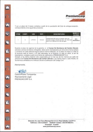 ■ ^
Premiumcorp
S<9ui id-id Y Conf rjn/a
Y por un plazo de 3 meses contados a partir de la suscripción del Acta de entrega-recepción,
correspondiente a los siguientes productos;
ITEM CANT. UNI REF. DESCRIPCIÓN
MARCA/
NORMA
1 2 LmROS DCL04
Definfeclante NO toxino ni irritante, fácil uso.
Soluble en agua. DioxIdo de Cloro. Se Tiene que
diluir 2cm cúbicos en un litro de agua
Bio-
RESEARCH
Durante el plazo de vigencia de la garantía, si el Cuerpo De Bomberos del Cantón Otavalo
solicitare cambios de bienes entregados,éstosserán reemplazados por otros de la misma calidad
y condición sin costo adicional alguno para la misma institución,en un plazo no mayor a 2días(si
el producto está en stock) o 45 días laborables (si el producto no está en stock, al ser de
importación),contados a partir de la fecha de notificación a PREMIUMCORP S.A.
Excepto si los daños hubieren sido ocasionados por el mal uso de los mismos por parte del
personal del Cuerpo De Bomberos del Cantón Otavalo o por fuerza mayor o caso fortuito, en
los términos señalados en el Artículo 30 de la Codificación del Código Civil.
Atentamente,
CarlosPfoaño Tumipamba
Representante Legal
PREMIUMCORP SA
Dirección:Av.Juan Tanca Marengo Km 4.5C.C.Plaza Saibaba,Local N**!3
Teléfonos:+59342658541 - 2658544•Celular.+593999446815
Guayaquil- Ecuador
www.premlumcorp.com.ee
 