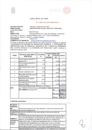 ADJUDICACION
N": CBC 0-AJ-INF-2020-010-A
LUGAR Y FECHA:
PROVEEDOR:
CARLOS RAMIRO
RUC:
DIRECCIÓN:
Otavalo a,20de marzo de 2020
PREMIUMCORPSA Repr.PROAÑOTUMIPAMBA
0992399791001
Guayaquil KM 4 1/2 Av.Juan tanca Marengo y transversal
2do.Pas^e 32.oficina 13. complejo Saibaba/KM4 1/2 Av,Juan tanca Marengo y
transversal 2do. Pasaje 32.oficina 13. complejo Saibaba
TELÉFONO: 0986215331
CORREO ELECTRÓNICO: jessica.guijairo@pi'emiunicorp.CQm.ec
El Cuerpo de Bomberos del Cantón Otavalo, ha resuelto adjudicar a usted(es) lo siguiente
"ADQUISICIÓN DE EQUIPOS DE PROTECCIÓN PERSONAL Y ACCESORIOS DE
PROTECCIÓN PARA EL PERSONAL OPERATIVO DEL CUERPO DE BOMBEROS
DEL CANTÓN OTAVALO Y LA COMPAÑÍA SAN PABLO DEL LAGO",conforme la
proformaenviada por usted:
ITEM
DETALLE(DEL BIEN O
SERVICIO)
CANTIDA
D
UNIDAD
DE
MEDIDA
PRECIO
UNITAR
lO
TOTAL
1
Overol tychem mod QC127
amarillo T/L
4.00
26,25 $, 105,00
2
Overol tychem mod QC127
amanllo T/M
6,00
26,25 $. 157.50
3
G80 Guante Nitrilo verde 13
T/8
10.00
3.34 $. 33.40
4 Aminio cuaternario Litro 2.00
36.87
$, 73,74
5
Respirador partículas aerosol
y aceite hendiste
25.00
8,50 $. 212.50
6
Respirador cara completa
elastomero BLS
10.00
237.50 $, 2375,00
7
Filtro BLS P3 R Con carbón
activado VO/GA
20.00
14,25 $, 285,00
SON:
TRES MIL SEISCIENTOS TREINTA Y UN dólares
con VEINTE CENTAVOS de los ESTADOS UNIDOS
DE AMÉRICA,IncluidoIVA
SUBTOT
AL S.3242,14
IVA 12%
%.
389,06
TOTAL
S.
3631.20
Condiciones particulares
PLAZO0
TERMINO
DE
ENTREGA:
El plazo de ejecución es de8días calendario,a partir de la suscripción del
documento de adjudicación
GARANTÍA
TÉCNICA:
GARANTÍA TEÉCNICA DE SEIS MESES CONTRA DAÑOS DE
FABRICA
FORMA Y
CONDICIO
NES DE
PAGO:
ELPAGO SE REALIZARA MEDIANTE TRANSFERENCIA BANCARIA
UNA VEZRECIBIDOS LOS EQUIPOSDE PROTECCIÓN PERSONAL Y
DEMÁS ACCESORIOS DE PROTECCIÓN PARA EL PERSONAL
OPERATIVO DEL CUERPO DE BOMBEROS DELCANTÓN OTAVALO Y
COMPAÑÍA DE BOMBEROS SAN PABLO DE LAGO A ENTERA
SATISFACCIÓN DE LA ENTIDAD CONTRATANTE,MEDIANTE ACTA
DE ENTREGA RECEPCIÓN Y FACTURA CORRESPONDIENTE.
POR RETRASOS EN El.C1IMPLIMIENTO.SE COBRARÁ EL UNO POR
 