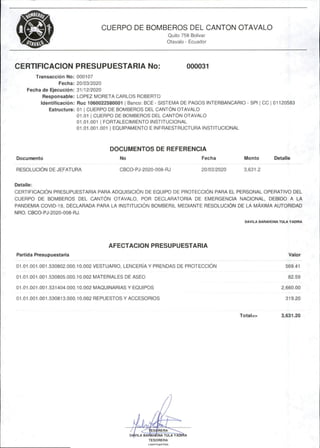 CUERPO DE BOMBEROS DEL CANTON OTAVALO
Quito 758 Bolívar
Otavalo - Ecuador
CERTIFICACION PRESUPUESTARIA No: 000031
Transacción No: 000107
Fecha: 20/03/2020
Fecha de Ejecución: 31/12/2020
Responsable: LOPEZ MORETA CARLOS ROBERTO
Identificación: Ruc 1060022580001 i Banco:BCE- SISTEMA DE PAGOS INTERBANCARIO - SPI j 00 j 01120583
Estructura: 01 I CUERPO DE BOMBEROS DEL CANTÓN OTAVALO
01.01 I CUERPO DE BOMBEROS DEL CANTÓN OTAVALO
01.01.001 1 FORTALECIMIENTO INSTITUCIONAL
01.01.001.001 I EQUIPAMENTO E INFRAESTRUCTURA INSTITUCIONAL
DOCUMENTOS DE REFERENCIA
Documento No Fecha Monto Detalle
RESOLUCIÓN DE JEFATURA CBCO-PJ-2020-00B-RJ 20/03/2020 3,631.2
Detalle:
CERTIFICACIÓN PRESUPUESTARIA PARA ADQUISICIÓN DE EQUIPO DE PROTECCIÓN PARA EL PERSONAL OPERATIVO DEL
CUERPO DE BOMBEROS DEL CANTÓN OTAVALO, POR DECLARATORIA DE EMERGENCIA NACIONAL, DEBIDO A LA
PANDEMIA COVID-19, DECLARADA PARA LA INSTITUCIÓN BOMBERIL MEDIANTE RESOLUCIÓN DE LA MÁXIMA AUTORIDAD
NRO.CBCO-PJ-2020-008-RJ.
DAVILA BARAHONA TUU YADIRA
AFECTACION PRESUPUESTARIA
Partida Presupuestaría Valor
01.01.001.001.530802.000.10.002 VESTUARIO,LENCERÍA Y PRENDAS DE PROTECCIÓN 569.41
01.01.001.001.530805.000.10.002 MATERIALES DE ASEO 82.59
01.01.001.001.531404.000.10.002 MAQUINARIAS Y EQUIPOS 2,660.00
01.01.001.001.530813.000.10.002 REPUESTOS Y ACCESORIOS 319.20
Total=> 3,631.20
ILA YADm
RERA
D4VILA BAFAUtÚNA TULA
TESORERA
1 nn'?9dn7in
 