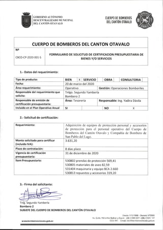 GOBIERNO ALTONOMO
DESCENTRALIZADO MUNICIPAL
DEL CANTÓN OTAVALO
CUERPO DE BOMBEROS
DEL CANTÓN OTAVALO
CUERPO DE BOMBEROS DEL CANTON OTAVALO
N2
CBCO-CP-2020-001-S
FORMULARIO DE SOLICITUD DE CERTIFICACION PRESUPUESTARIA DE
BIENES Y/O SERVICIOS
1.- Datos del requerimiento:
Tipo de producto: BIEN X SERVICIO OBRA CONSULTORIA
Fecha: 20 de marzo del 2020
Area requerimiento: Operativo Gestión:Operaciones Bómbenles
Responsable del requerimiento que
solicita:
Tnigo.Segundo Yamberla
Bombero 2
Responsable de emisión de
certificación presupuestaria:
Área:Tesorería Responsable:Ing.Yadira Dávila
Incluido en el Plan Operativo Anual SI NO X
2.- Solicitud de certificación:
Requerimiento: Adquisición de equipos de protección personal y accesorios
de protección para el personal operativo del Cuerpo de
Bomberos del Cantón Otavalo y Compañía de Bombero de
San Pablo del Lago.
Monto solicitado para certificar
(Incluido IVA):
3.631,20
Plazo de contratación: 8días plazo
Vigencia de certificación
presupuestaria:
31 de diciembre de 2020
Item Presupuestario: 530802 prendas de protección 569,41
530805 materiales de aseo 82,59
531404 maquinaria y equipo BCA 2.660
530813 repuestos y accesorios 319,20
3.- Firma del solicitante:
Tnig.Segundo Yamberla
Bombero 2
SUBJEFE DEL CUERPO DE BOMBEROS DEL CANTÓN OTAVALO
wwwjiomberosotavalo.gob^c
Descie 1/10/1969 - Decreto N^593
Av.Quito 758entre BolWar y Sucre (06)2922827/(06)2924 147
ECU 911 EmaJI:ct>o@bornberosotavalo,gob.ec
 