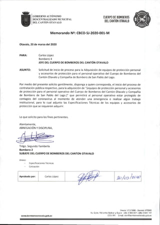 GOBIERNO AUTÓNOMO
DESCENTRALIZADO MUNICIPAL
DEL CANTÓN OTAVALO
CUERPO DE BOMBEROS
DEL CANTÓN OTAVALO
Memorando N9: CBCO-SJ-2020-001-M
Otavalo,20de marzo del 2020
PARA: Carlos López
Bombero4
JEFE DEL CUERPO DE BOMBEROS DEL CANTÓN OTAVALO
ASUNTO: Solicitud de inicio de proceso para la Adquisición de equipos de protección personal
y accesorios de protección para el personal operativo del Cuerpo de Bomberos del
Cantón Otavalo y Compañía de Bombero de San Pablo del Lago.
Por medio del presente solicito gentilmente,disponga a quien corresponda, el inicio del proceso de
contratación pública respectivo, para la adquisición de"(equipos de protección personal y accesorios
de protección para el personal operativo del Cuerpo de Bomberos del Cantón Otavalo y Compañía
de Bombero de San Pablo del Lago.)" que permitirá al personal operativo estar protegido de
contagios del coronavirus al momento de atender una emergencia o realizar algún trabajo
institucional, para lo cual adjunto las Especificaciones Técnicas de los equipos y accesorios de
protección que se requieren adquirir.
Lo que solicito para losfines pertinentes.
Atentamente,
ABNEGACIÓN Y DISCIPLINA,
Tnigo.Segundo Yamberla
Bombero 2
SUBJEFE DEL CUERPO DE BOMBEROS DEL CANTON OTAVALO
Anexo:
Especificaciones Técnicas
- Cotización
Aprobado por: Carlos López
wwwJiamberosotava|o.gob.ec
Destíe 1/10/1969 - DGcreto N®2593
Av.Quito758entre Bolívar y Sucre •(06)2922827/(06)2924 147
ECU911 Email:cbo@bomberosotava¡o.gob,ec
 
