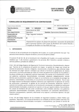 GOBIERNO AUTÓNOMO
DESCENTRALIZADO MUNICIPAL
DEL CANTÓN OTAVALO
CUERPO DE BOMBEROS
DEL CANTÓN OTAVALO
FORMULARIO DE REQUERIMIENTO DE CONTRATACION
Código:
Versión:14 Fecha:09/01/2020 NS: CBCO-SJ-2020-001-FR
Tipo de producto: BIEN X SERVICIO OBRA CONSULTORIA
Fecha: 20 de marzo de 2020
Área requerimiento: Operativo Gestión:Operaciones Bómbenles
Responsable del
requerimiento:
Tnigo.Segundo Yamberla.
Referencia Plan Anual de
Contratación
SI NO X
Requerimiento: Adquisición de equipos de protección personal y accesorios de protección
para el personal operativo del Cuerpo de Bomberos del Cantón Otavalo y
Compañía de Bombero de San Pablo del Laíio.
1. ANTECEDENTES
El artículo 52 de la Constitución de la República del Ecuador,en su parte pertinente reza que:"Las
personas tienen derecho a disponer de bienes y servicios de óptima calidad."
El numeral 25 del Art. 66, de la Constitución de la República del Ecuador, en su parte pertinente
establece que: "(..)Se reconoce y garantizará a las personas: 25. El derecho a acceder a bienes y
servicios públicos y privados de calidad(..)".
El Art. 140,del Código Orgánico de Organización Territorial, Autonomía y Descentralización,dispone
que: "Ejercicio de la competencia de gestión de riesgos.- La gestión de riesgos que incluye las
acciones de prevención, reacción, mitigación, reconstrucción y transferencia, para enfrentar todas
las amenazas de origen natural o antrópico que afecten al territorio se gestionarán de manera
concurrente y de forma articulada por todos los niveles de gobierno de acuerdo con las políticas y
los planes emitidos por el organismo nacional responsable, de acuerdo con la Constitución y la ley.
Los gobiernos autónomos descentralizados municipales adoptarán obligatoriamente normas
técnicas para la prevención y gestión de riesgos en sus territorios con el propósito de proteger las
personas, colectividades y la naturaleza, en sus procesos de ordenamiento territorial. Para el caso
de riesgos sísmicos los Municipios expedirán ordenanzas que reglamenten la aplicación de normas
de construcción y prevención. La gestión de los servicios de prevención, protección, socorro y
extinción de incendios,que de acuerdo con la Constitución corresponde a los gobiernos autónomos
descentralizados municipales,se ejercerá con sujeción a la ley que regule la materia. Para tal efecto,
los cuerpos de bomberos del país serán considerados como entidades adscritas a los gobiernos
autónomos descentralizados municipales, quienes funcionarán con autonomía administrativa y
financiera, presupuestaria y operativa, observando la ley especial y normativas vigentes a las que
estarán sujetos";
El Art. 274 del Código Orgánico de las Entidades de Seguridad Ciudadana y Orden Público que
manifiesta:"Naturaleza.- Los Cuerpos de Bomberos son entidades de derecho público adscritas a los
Gobiernos Autónomos Descentralizados municipales o metropolitanos, que prestan el servicio de
wwwiiomberosotavalo.gob^c
Destíe 1/10/1969 - Decreto N®2593
Av.Quito^8entre Bolívar y Sucre (06)2922827/(06)2924 147
ECU 911 EmaJI:cbo@bornberosotavalo.gob,ec
 