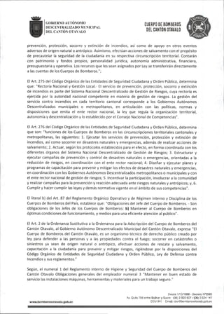 ■
GOBIERNO AUTONOMO Qy^ppg yp BOMBEROS
DESCENTRALIZADO MUNICIPAL rjuihu nT«/»l n
DELCANTÓN OTAVALO "E"- QTAVALO
prevención, protección, socorro y extinción de incendios, así como de apoyo en otros eventos
adversos de origen natural o antrópico. Asimismo,efectúan acciones de salvamento con el propósito
de precautelar la seguridad de la ciudadanía en su respectiva circunscripción territorial. Contarán
con patrimonio y fondos propios, personalidad jurídica, autonomía administrativa, financiera,
presupuestaria y operativa. Los recursos que les sean asignados por Ley se transferirán directamente
a las cuentas de los Cuerpos de Bomberos.";
El Art.275 del Código Orgánico de las Entidades de Seguridad Ciudadana y Orden Público, determina
que:"Rectoría Nacional y Gestión Local.- El servicio de prevención, protección, socorro y extinción
de incendios es parte del Sistema Nacional Descentralizado de Gestión de Riesgos, cuya rectoría es
ejercida por la autoridad nacional competente en materia de gestión de riesgos. La gestión del
servicio contra incendios en cada territorio cantonal corresponde a los Gobiernos Autónomos
Descentralizados municipales o metropolitanos, en articulación con las políticas, normas y
disposiciones que emita el ente rector nacional, la ley que regula la organización territorial,
autonomía y descentralización y lo establecido por el Consejo Nacional de Competencias".
El Art.276 del Código Orgánico de las Entidades de Seguridad Ciudadana y Orden Público, determina
que son:"funciones de los Cuerpos de Bomberos en las circunscripciones territoriales cantonales y
metropolitanas, las siguientes: 1. Ejecutar los servicios de prevención, protección y extinción de
incendios, así como socorrer en desastres naturales y emergencias,además de realizar acciones de
salvamento;2.Actuar,según los protocolos establecidos para el efecto,en forma coordinada con los
diferentes órganos del Sistema Nacional Descentralizado de Gestión de Riesgos; 3. Estructurar y
ejecutar campañas de prevención y control de desastres naturales o emergencias, orientadas a la
reducción de riesgos, en coordinación con el ente rector nacional; 4. Diseñar y ejecutar planes y
programas de capacitación para prevenir y mitigar los efectos de desastres naturales y emergencias,
en coordinación con los Gobiernos Autónomos Descentralizados metropolitanos o municipales y con
el ente rector nacional de gestión de riesgos; S.Incentivar la participación, involucrar a la comunidad
y realizar campañas para la prevención y reacción adecuada ante riesgos naturales y antrópicos; y,6.
Cumplir y hacer cumplir las leyes y demás normativa vigente en el ámbito de suscompetencias".
El literal b)del Art.87 del Reglamento Orgánico Operativo y de Régimen Interno y Disciplina de los
Cuerpos de Bomberos del País,establece que:"Obligaciones del Jefe del Cuerpo de Bomberos.- Son
obligaciones de los Jefes de los Cuerpos de Bomberos: b) Mantener al Cuerpo de Bomberos en
óptimas condiciones de funcionamiento,y medios para una eficiente atención al público".
El Art.2 de la Ordenanza Sustitutiva a la Ordenanza para la Adscripción del Cuerpo de Bomberos del
Cantón Otavalo, al Gobierno Autónomo Descentralizado Municipal del Cantón Otavalo,expresa "El
Cuerpo de Bomberos del Cantón Otavalo, es un organismo técnico de derecho público creado por
ley para defender a las personas y a las propiedades contra el fuego; socorrer en catástrofes o
siniestros ya sean de origen natural o antrópico, efectuar acciones de rescate y salvamento,
capacitación a la ciudadanía para prevenir y mitigar riesgos, rigiéndose por la disposiciones del
Código Orgánico de Entidades de Seguridad Ciudadana y Orden Público, Ley de Defensa contra
Incendios y sus reglamentos."
Según, el numeral 1 del Reglamento Interno de Higiene y Seguridad del Cuerpo de Bomberos del
Cantón Otavalo Obligaciones generales del empleador numeral 3 "Mantener en buen estado de
servicio las instalaciones máquinas, herramientas y materiales para un trabajo seguro."
Desee 1/10/1969 - Decreto N®2593
Av.Qjito 758 errtre Bolívar y Sucre -(08)2922827/(06)2924 147
wwwjiomberosotavalo.gob^c ECU 911 Email:cboOboTiberosotavaio.gob.ec
 