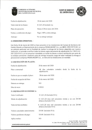 GOBIERNO AUTONOMO
DESCENTRALIZADO MUNICIPAL
DEL CANTÓN OTAVALO
CUERPO DE BOMBEROS
DEL CANTÓN OTAVALO
Fecha de adjudicación:
Valor total de los bienes:
Plazo de ejecución:
Forma y condiciones de pago:
Anticipo:
3.CONDICIONES OPERATIVAS.-
20 de marzo del 2020
$ 3.631,20 incluido iva
Hasta el 28 de marzo del 2020.
Pagos 100% contra entrega.
No se entregó anticipo
Con fecha 26 de marzo del 2020 se hace presente en las instalaciones de!Cuerpo de Bomberos del
Cantón Otavalo un Representante de la empresa PREMIUNCORP S.A.,con RUC:0992399791001 en
un vehículo particular con la finalidad de realizar la entrega de los bienes adquiridos por nuestra
institución,se procede a verificar todos los bienessegún documento de adjudicación No.CBCO-AJ-
1NF-2020-010-A y al no presentar novedades se recibe los bienes a entera satisfacción por parte de
la entidad contratante mediante actas de entrega recepción,luego de haber realizado la entrega e!
personal de la empresa PREMIUNCORP S.A., se retira de las instalaciones sin novedad.
4.LIQUIDACION DE PLAZOS:
Fecha de adjudicación:
Plazo contractual:
Fecha en que se cumple el plazo:
Fecha de recepción del bien:
Demora en entrega:
Días de mora:
5,LIQUIDACIÓN ECONÓMICA:
Valor Certificado:
Monto de adjudicación:
Valor de bien recibidos:
Valores cancelados anteriormente:
Valores pendientes de pago:
Aplica multas:
www.bomberosotavalo.gob.ee
20 de marzo del 2020
08 días calendario contados desde la fecha de la
adjudicación.
28 de marzo del 2020
26 de marzo del 2020
NO
ODIAS
$3.631,20(Incluido IVA)
$ 3.631.20 (tres mil seiscientos treinta y un con 20/100
dólares)(Incluido IVA)
$ 3.631,20 (tres mil seiscientos treinta y un con 20/100
dólares)(Incluido IVA)
$0.00 (Incluido IVA)
$0.00 (Incluido IVA)
NO
EJesde 1/10/1969 - Decreto N°2593
Av. Qutto 758 entre Bolívar y Sucre -(06)2922827/(06)2924147
ECU911 Email:ctx)@boniberosotavalo.gob.ec
 