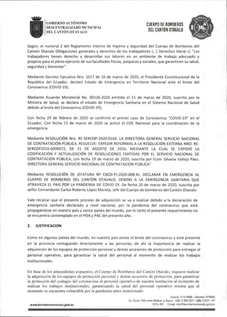 GOBfERNO AUTONOMO Qjfppg[j£ BOMBEROS
DESCENTRALIZADO MUNICIPAL PMJTrtU niAl/AI n
DELCANTÓN OTAVALO "ELCANTON DTAVALO
Según, el numeral 2 del Reglamento Interno de Higiene y Seguridad del Cuerpo de Bomberos del
Cantón Otavalo Obligaciones generales y derechos de los trabajadores (...) Derechos literal c)"Los
trabajadores tienen derecho a desarrollar sus labores en un ambiente de trabajo adecuado y
propicio para el pleno ejercicio de susfacultadesfísicas, psíquicas y sociales,que garanticen su salud,
segundad y bienestar".
Mediante Decreto Ejecutivo Nro. 1017 de 16 de marzo de 2020, el Presidente Constitucional de la
República del Ecuador, declaró Estado de Emergencia en Territorio Nacional ante el brote del
Coronavirus(COVID-19);
Mediante Acuerdo Ministerial No. 00126-2020 emitido el 11 de marzo de 2020, suscrito por la
Ministra de Salud, se declara el estado de Emergencia Sanitaria en el Sistema Nacional de Salud
debido al brote del Coronavirus(COVID-19};
Con fecha 29 de febrero de 2020 se confirmó el primer caso de Coronavirus "COVID-19" en el
Ecuador, Con fecha 13 de marzo de 2020 se activó el COE Nacional para la coordinación de la
emergencia.
Mediante RESOLUCIÓN Nro. RE-SERCOP-2020-0104. LA DIRECTORA GENERAL SERVICIO NACIONAL
DE CONTRATACIÓN PÚBLICA. RESUELVE: EXPEDIR REFORMAS A LA RESOLUCIÓN EXTERNA NRO. RE-
SERCOP2016-0000072, DE 31 DE AGOSTO DE 2016, MEDIANTE LA CUAL SE EXPIDIÓ LA
CODIFICACIÓN Y ACTUALIZACIÓN DE RESOLUCIONES EMITIDAS POR EL SERVICIO NACIONAL DE
CONTRATACIÓN PÚBLICA,con fecha 19 de marzo de 2020,suscrita por Econ. Silvana Vallejo Páez.
DIRECTORA GENERAL SERVICIO NACIONAL DE CONTRATACIÓN PÚBLICA"
Mediante RESOLUCIÓN DE JEFATURA N^ CBCO-PJ-2020-008-RJ. DECLARAR EN EMERGENCIA AL
CUERPO DE BOMBEROS DEL CANTÓN OTAVALO, DEBIDO A LA EMERGENCIA SANITARIA QUE
ATRAVIEZA EL PAIS POR LA PANDEMIA DE COVID-19. De fecha 20 de marzo de 2020, suscrita por
señor Comandante Carlos Roberto López Moreta,Jefe del Cuerpo de bomberos del Cantón Otavalo.
Vale recalcar que el presente proceso de adquisición se va a realizar debido a la declaración de
emergencia sanitaria declarado a nivel nacional, por la pandemia del coronavirus que está
propagándose en nuestro país y varios países del mundo, por lo tanto el presente requerimiento no
se encuentra contemplado en el POA y PAC del presente año.
2. JUSTIFICACION
Como en algunos países del mundo,en nuestro país existe el brote del coronavirus y está presente
en la provincia contagiando directamente a las personas, de ahí la importancia de realizar la
adquisición de los equipos de protección personal y demás accesorios de protección para entregar al
personal operativo, para garantizar la salud del personal al momento de realizar los trabajos
institucionales.
En base de los antecedentes e.xpuestos, el Cuerpo de Bomberos del Cantón Otavalo, requiere realizar
la adquisición de los equipos de protección personal y demás accesorio de protección, para garantizar
la protección del contagio del coronavirus al personal operativo de nuestra institución al momento de
realizar los trabajos institucionales, garantizando la salud del personal operativo misma que al
momento se encuentra vulnerable por la pandemia antes mencionado.
Desee 1/10/1969 - Decreto
Av.Qutto 758 entre Bolívar y Sucre -(06)2922827/(06)2924 147
wwwJ3omt>erosoTava|o.gob.ec ECU911 Email:cboObomberosotavalo.gob.ec
 