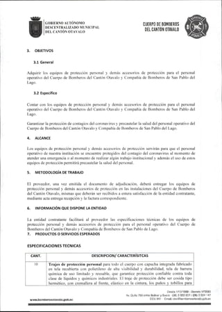 GOBIERNO AUTONOMO
DESCENTRALIZADO MUNICIPAL
DEL CANTÓN OTAVALO
CUERPO DE BOMBEROS
DEL CANTÓN OTAVALO
3. OBJETIVOS
3.1 General
Adquirir los equipos de protección personal y demás accesorios de protección para el personal
operativo del Cuerpo de Bomberos del Cantón Otavalo y Compañía de Bomberos de San Pablo del
Lago.
3.2 Específico
Contar con los equipos de protección personal y demás accesorios de prolección para el personal
operativo del Cuerpo de Bomberos del Cantón Otavalo y Compañía de Bomberos de San Pablo del
Lago.
Garantizar la protección de contagios del coronavirus y precautelar la salud del personal operativo del
Cuerpo de Bomberos del Cantón Otavalo y Compañía de Bomberos de San Pablo del Lago.
4. ALCANCE
Los equipos de protección personal y demás accesorios de protección servirán para que el personal
operativo de nuestra institución se encuentre protegidos del contagio del coronavirus al momento de
atender una emergencia o al momento de realizar algún trabajo institucional y además el uso de estos
equipos de protección permitirá precautelar la salud del personal.
5. METODOLOGÍA DE TRABAJO
El proveedor, una vez emitida el documento de adjudicación, deberá entregar los equipos de
protección personal y demás accesorios de protección en las instalaciones del Cuerpo de Bomberos
del Cantón Otavalo, mismas que deberán ser recibidos a entera satisfacción de la entidad contratante,
mediante acta entrega recepción y la factura correspondiente.
6. INFORMACIÓN QUE DISPONE LA ENTIDAD
La entidad contratante facilitará al proveedor las especificaciones técnicas de los equipos de
protección personal y demás accesorios de protección para el personal operativo del Cuerpo de
Bomberos del Cantón Otavalo y Compañía de Bomberos de San Pablo de Lago.
7. PRODUaOS o SERVICIOS ESPERADOS
ESPECIFICACIONES TECNICAS
CANT. DESCRIPCION/CARACTERÍSITCAS
10 Trajes de protección personal para todo el cuerpo con capucha integrada fabricado
en tela recubierta con polietileno de alta visibilidad y durabilidad, tela de barrera
química de uso limitado y reusable, que garantice protección confiable contra toda
clase de líquidos y químicos industriales. El traje de protección debe ser cosida tipo
hermético, con cremallera al frente, elástico en la cintura, los puños y tobillos para
wwwJ9omberosotava|o.gob.ec
Desee 1/10/1969 - Decreto N®2593
Av.Qütto758 entre Bolívar y Sucre (06)2922827/(06}2924 147
ECU 911 Email:cbo@bo!nberosotava|o.gob.ec
 