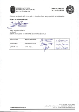 GOBIERNO AUTONOMO
DESCENTRALIZADO MUNICIPAL
DEL CANTÓN OTAVALO
CUERPO DE BOMBEROS
DEL CANTÓN OTAVALO
El tiempo de vigencia de la oferta es de 15 días plazo, hasta la suscripción de la Adjudicación.
FIRMAS DE RESPONSABILIDAD.-
Tnlgo.Segundo Yamberla
Bombero 2
SUBJEFE DEL CUERPO DE BOMBEROS DEL CANTON OTAVALO
Elaborado por: Segundo Yamberla
Revisado por: Segundo Yamberla
Polci3¡^^0
Aprobado por: Carlos López
(3^ 9o/c>2>UoJÍO
wwwiiomberosotavaio.oob.ec
DesCe 1/10/1969-Docreto
Av.Quito 758 entre BolNer y Sucre •(06)2922827/(06)2S24 147
tCU 911 Email:cbo@bornberosotava|o.gob.ec
 