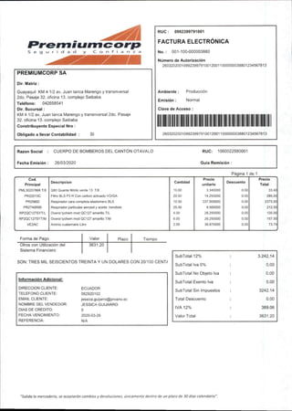 PREMIUMCORP SA
Dir. Matriz;
Guayaquil KM 4 1/2 av. Juan tanca Marengo y transnversal
2do.Pasaje 32.oficina 13.complejo Saibaba
Teléfono: 042658541
Dir.Sucursal:
KM 4 1/2 av,Juan tanca Marengo y transnversal 2do.Pasaje
32.oficina 13.complejo Saibaba
Constribuyente Especial Nro:
Obligado a llevar Contabilidad SI
RUO; 0992399791001
FACTURA ELECTRÓNICA
No.: 001-100-000003880
Número de Autorización
2603202001099239979100120011000000038801234567813
Ambiente: Producción
Emisión: Normal
Clave de Acceso:
1
2603202001099239979100120011000000038801234567813
Razón Social : CUERPO DE BOMBEROS DEL CANTÓN OTAVALO
Fecha Emisión: 26/03/2020
RUC: 1060022580001
Guia Remisión:
Página 1 de 1
Cod. Precio Precio
Principal
Descripción Cantidad
unitario
Descuento
Total
PML30207866 T/8 G80 Guante Nitriio verde 13 T/8 10.00 3.340000 0.00 33.40
PR22013C Filtro BLS P3 R Con carbón activado VO/GA 20.00 14.250000 0.00 285.00
PR25600 Respirador cara completa elastomero BLS 10.00 237.500000 0.00 2375.00
PR2740R95 Respirador partículas aerosol y aceKe hendiste 25.00 8.500000 0.00 212.50
RP2QC127SYT/L Overol tychem mod QC127amarillo T/L 4.00 26.250000 0.00 105.00
RP2QC127SYT/M Overol tychem mod QC127amarillo T/M 6.00 26.250000 0.00 157.50
VE2AC Aminio cuatemario Litro 2.00 36.870000 0.00 73.74
Forma de Pago Valor Plazo Tiempo
Otros con Utilización del 3631.20
Sistema Financiero
SON:TRES MIL SEISCIENTOS TREINTA Y UN DOLARES CON 20/100 CENT/
Información Adicional:
DIRECCION CLIENTE: ECUADOR
TELEFONO CLIENTE: 062920102
EMAIL CLIENTE; jessica.guijaiTo@proano.ec
NOMBRE DEL VENDEDOR: JESSICA GUIJARRO
DIAS DE CREDITO: 0
FECHA VENCIMIENTO: 2020-03-26
REFERENCIA: N/A
SubTotal12% : 3.242,14
SubTotal Iva 0% : 0,00
SubTotal No Objeto Iva : 0,00
SubTotal Exento Iva : 0,00
SubTotal Sin Impuestos : 3242.14
Total Descuento : 0.00
IVA 12% : 389.06
Valor Total : 3631.20
"Salida la mercadería,se aceptarán cambios y devoluciones, únicamente dentro de un plazo de 30días calendarlo".
 