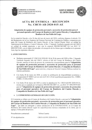 GOBIERNO AUTONOMO
DESCENTRALIZADO MUNICIPAL
DEL CANTÓN OTAVALO
CUERPO DE BOMBEROS
DEL CANTÓN OTAVALO
ACTA DE ENTREGA - RECEPCION
No. CBCO-AB-2020-015-AE
Adquisición de equipos de protección personal y accesorios de protección para el
personal operativo del Cuerpo de Bomberos del Cantón Otavalo y Compañía de
Bombero de San Pablo del Lago.
En la ciudad de Otavalo, a los 26 días del mes de marzo del 2020,conforme dispone el articulo 124
del Reglamento de la Ley Orgánica del Sistema Nacional de Contratación Pública; comparecen por
parte del Cuerpo de Bomberos del Cantón Otavalo. el Ing. Gabriel Pineda Viteri, en calidad de
Administración de Bienes y Control Vehicular,el Bro. 2 Segundo Yamberla segundojefe del CBCO
en calidad de unidad requirente, y por otra la empresa PREMIUMCORP SA con RUC N°
0992399791001,con el objeto de proceder a la recepción de los bienes que se detallan en la presente
Acta, bajo las siguientes cláusulas:
1. ANTECEDENTES:
• Mediante memorando N® CBCO-SJ-2020-00I-M de 20 de marzo del 2020,el Bro.2 Segundo
Yamberla Segundo Jefe del CBCO. solicita al Jefe de! Cuerpo de Bomberos del Cantón
Otavalo,autorice el inicio de proceso de contratación correspondiente para la ^^Adquisición
de equipos de protección personal y accesorios de protección para el personal
operativo del Cuerpo de Bomberos del Cantón Otavalo y Compañía de Bombero
de San Pablo del Lago",quien autoriza y dispone al Área de Compras Públicas realizar los
trámites pertinentes.
• Con fecha 20 de marzo de 2020, se emite la certificación de disponibilidad económica y
presupuestaria N°000031 por un valor de$3631.20 de la partida presupuestaria Nro.530802,
530805,531404,530813.
• Con fecha 20 de marzo del 2020 se emite la adjudicación No. CBCO-QJ-INF-2020-010-A,
misma que es aceptada por la Empresa PREMIUMCORP S.A. con RUC N° 0992399791001
para la ^^Adquisición de equipos de protección personal y accesorios de protección
para el personal operativo del Cuerpo de Bomberos del Cantón Otavalo y
Compañía de Bombero de San Pablo del Lago"
• 2.CONDICIONES GENERALES DE EJECUCIÓN:
El Contratista se obligó con el Cuerpo de Bomberos del Cantón Otavalo. a proveer la Adquisición
de equipos de protección personal y accesorios de protección para el personal operativo
del Cuerpo de Bomberos del Cantón Otavalo y Compañía de Bombero de San Pablo del
Lago", que debe ser entregado a entera satisfacción de la CONTRATANTE, en el Cuerpo de
Bomberos del Cantón Otavalo según los especificaciones técnicas estipuladas en la oferta, que se
agrega y forma parte del proceso.
Procedimiento contractual: ínfima Cuantía
N°de adjudicación: CBCO-AJ-INF-2020-010-A
wwwi)omberosotava|o.gob,ec
OesCe 1/10/1969 - Decreto N'^S03
Av.Quito758entre BolKar y Sucre (06)2922827/(06)2924 147
ECU911 Email:cbo@bomC!erosotavalo.gob.ec
 