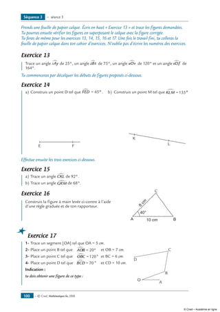 Prends une feuille de papier calque. Écris en haut « Exercice 13 » et trace les figures demandées.
Tu pourras ensuite vérifier tes figures en superposant le calque avec la figure corrigée.
Tu feras de même pour les exercices 13, 14, 15, 16 et 17. Une fois le travail fini, tu colleras la
feuille de papier calque dans ton cahier d’exercices. N’oublie pas d’écrire les numéros des exercices.
Exercice 13
	 Trace un angle xAy∑ de 25°, un angle zBt∂ de 75°, un angle uOv∑ de 120° et un angle eDf∑ de
164°.
Tu commenceras par décalquer les débuts de figures proposés ci-dessous.
Exercice 14
	 a)	Construis un point D tel que FED∑ = 45º .	 b)	 Construis un point M tel que KLM∑ =135º
	
E F
	
K
L
Effectue ensuite les trois exercices ci-dessous.
Exercice 15
	 a)	Trace un angle CKL∑ de 92°.
b)	Trace un angle GRM∑ de 68°.
Exercice 16
	 Construis la figure à main levée ci-contre à l’aide	
A B
40°
10 cm
8
cm
C
d’une règle graduée et de ton rapporteur.
Exercice 17
	 1-	Trace un segment [OA] tel que OA = 5 cm.
2-	Place un point B tel que	 AOB∑ = 20° 	 et OB = 7 cm.
3-	Place un point C tel que	 OBC∑ =120°	 et BC = 6 cm.
4-	Place un point D tel que	 BCD∑ = 70° 	 et CD = 10 cm.	
Indication : 	
A
O
C
D
B
tu dois obtenir une figure de ce type :
Séquence 3 — séance 3
— © Cned, Mathématiques 6e, 2008100
© Cned – Académie en ligne
 
