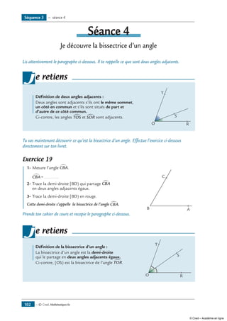 — © Cned, Mathématiques 6e102
Séance 4
Je découvre la bissectrice d’un angle
Lis attentivement le paragraphe ci-dessous. Il te rappelle ce que sont deux angles adjacents.
	 Définition de deux angles adjacents :
Deux angles sont adjacents s’ils ont le même sommet,
un côté en commun et s’ils sont situés de part et
d’autre de ce côté commun.
Ci-contre, les angles TOS∑ et SOR∑ sont adjacents.	
O R
T
S
je retiens
Tu vas maintenant découvrir ce qu’est la bissectrice d’un angle. Effectue l’exercice ci-dessous
directement sur ton livret.
Exercice 19
	 1-	Mesure l’angle CBA∑ .
	 CBA∑ = ............
2-	Trace la demi-droite [BD) qui partage CBA∑
en deux angles adjacents égaux.
3-	Trace la demi-droite [BD) en rouge.
Cette demi-droite s’appelle la bissectrice de l’angle CBA∑ .	
B A
C
Prends ton cahier de cours et recopie le paragraphe ci-dessous.
	 Définition de la bissectrice d’un angle :
La bissectrice d’un angle est la demi-droite
qui le partage en deux angles adjacents égaux.
Ci-contre, [OS) est la bissectrice de l’angle TOR∑ .
		
	
O R
T
S
je retiens
Séquence 3 — séance 4
© Cned – Académie en ligne
 