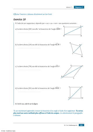 © Cned, Mathématiques 6e — 103
Effectue l’exercice ci-dessous directement sur ton livret.
Exercice 20
	 À l’aide de ton rapporteur, réponds par « oui » ou « non » aux questions suivantes :
a)	la demi-droite [OC) est-elle la bissectrice de l’angle AOB∑ ? 	
A
O B
C
	 ...............................................
b)	la demi-droite [LN) est-elle la bissectrice de l’angle KL M∑ ? 	
K
L
M
N
	 ...............................................
c)	 la demi-droite [TR) est-elle la bissectrice de l’angle UTS∑ ? 	
U
R
S
T
	 ...............................................
d)	la demi-droite [XV) est-elle la bissectrice de l’angle YXW∑ ? 	
Y
V W
X
	 ...............................................
Si c’est le cas, code-le sur la figure.
Tu vas maintenant apprendre à tracer la bissectrice d’un angle à l’aide d’un rapporteur. Tu verras
plus tard une autre méthode plus efficace à l’aide du compas. Lis attentivement le paragraphe
ci-dessous.
Séquence 3séance 4 —
© Cned – Académie en ligne
 