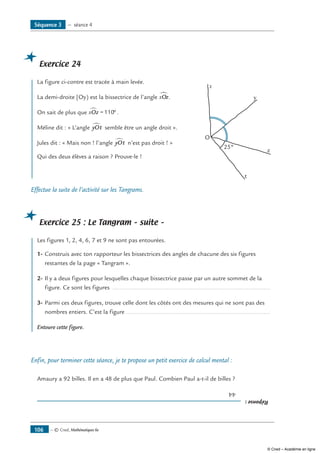 — © Cned, Mathématiques 6e106
Exercice 24
	 La figure ci-contre est tracée à main levée.
La demi-droite [Oy) est la bissectrice de l’angle xOz∑.
On sait de plus que xOz∑ = °110 .
Méline dit : « L’angle yOt∑ semble être un angle droit ».
Jules dit : « Mais non ! l’angle yOt∑ n’est pas droit ! »	
O
x
y
z
t
25°
Qui des deux élèves a raison ? Prouve-le !	
Effectue la suite de l’activité sur les Tangrams.
Exercice 25 : Le Tangram – suite –
	 Les figures 1, 2, 4, 6, 7 et 9 ne sont pas entourées.
1-	Construis avec ton rapporteur les bissectrices des angles de chacune des six figures
restantes de la page « Tangram ».
2-	Il y a deux figures pour lesquelles chaque bissectrice passe par un autre sommet de la
figure. Ce sont les figures ..............................................................................................
3-	Parmi ces deux figures, trouve celle dont les côtés ont des mesures qui ne sont pas des
nombres entiers. C’est la figure ......................................................................................
Entoure cette figure.
Enfin, pour terminer cette séance, je te propose un petit exercice de calcul mental :
Amaury a 92 billes. Il en a 48 de plus que Paul. Combien Paul a-t-il de billes ?
Réponse:
	44
Séquence 3 — séance 4
© Cned – Académie en ligne
 