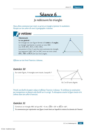 © Cned, Mathématiques 6e — 109
Séquence 3séance 6 —
Séance 6
Je redécouvre les triangles
Nous allons commencer par revoir ce qu’est un triangle et préciser le vocabulaire.
Recopie sur ton cahier de cours le paragraphe ci-dessous.
TriangleS
Le cas général :
Un triangle est une figure fermée à 3 côtés et 3 angles.
Le triangle représenté ci-contre se note ABC 	
A
B C
(ou ACB, BAC, BCA, CAB, CBA).
Les points A, B et C sont les trois sommets du triangle.
Les segments [AB], [AC] et [BC] sont ses trois côtés.
BAC∑ , ABC∑ et BCA∑ sont ses trois angles.
je retiens
Effectue sur ton livret l’exercice ci-dessous.
Exercice 30
	 Sur cette figure, 4 triangles sont tracés. Lesquels ?	
A
B D
E
C
................................................................................. 	
.................................................................................
	 B, C et D sont alignés
Prends une feuille de papier calque et effectue l’exercice ci-dessous. Tu vérifieras ta construction
par transparence en plaçant cette feuille sur le corrigé. Tu découperas ensuite la figure tracée et la
colleras dans ton cahier d’exercices.
Exercice 31
	 Construis un triangle ABC tel que BC = 8 cm, CBA∑ = °50 et BCA∑ = °60 .
Tu commenceras par représenter une figure à main levée sur laquelle tu noteras les données de l’énoncé.
© Cned – Académie en ligne
 