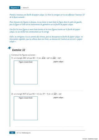 — © Cned, Mathématiques 6e110
Prends à nouveau une feuille de papier calque. Lis bien la consigne car tu vas effectuer l’exercice 32
de la façon suivante :
Pour chacune des figures ci-dessous, tu vas tracer à main levée la figure dans le cadre de gauche,
puis la figure à l’aide de tes instruments de géométrie sur ta feuille de papier calque.
Une fois les trois figures à main levée tracées et les trois figures tracées sur la feuille de papier
calque, tu vas vérifier tes constructions sur le corrigé.
Enfin, tu corrigeras si tu as commis des erreurs, puis tu découperas ta feuille de papier calque en
trois petites vignettes, que tu colleras dans ton livret, au dessous de l’endroit où est écrit « papier
calque ».
Exercice 32
	 Construis les figures suivantes :
1-	un triangle ABC tel que BC = 4 cm, ACB∑ = °60 et ABC∑ = °80 .
	 Figure à main levée 	 papier calque :
	 .....................................................................................................................................
2-	un triangle RST tel que RS = 4,5 cm, RT = 4 cm et SRT∑ = °50 .
	 Figure à main levée 	 papier calque :
	 .....................................................................................................................................
Séquence 3 — séance 6
© Cned – Académie en ligne
 