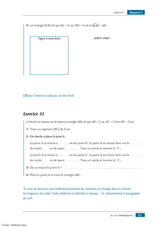 © Cned, Mathématiques 6e — 111
	 3-	un triangle KLM tel que KL = 6 cm, KM = 4 cm et KLM∑ = °40 .
	 Figure à main levée 	 papier calque :
Effectue l’exercice ci-dessous sur ton livret.
Exercice 33
	 Le but de cet exercice est de tracer un triangle ABC tel que AB = 5 cm, AC = 7 cm et BC = 9 cm.
1-	Trace un segment [BC] de 9 cm.
2-	On cherche à placer le point A.
	 Le point A se trouve à ............ cm du point B. Le point A se trouve donc sur le .................
de centre ........ et de rayon ................. Trace ce cercle et nomme le C 1
.
	 Le point A se trouve à ............ cm du point C. Le point A se trouve donc sur le .................
de centre ........ et de rayon ................. Trace ce cercle et nomme le C 2
.
3-	Où se trouve le point A ? ................................................................................................
4-	Place le point A et trace le triangle ABC.
Tu viens de découvrir une méthode permettant de construire un triangle dont on connaît
les longueurs des côtés. Cette méthode est détaillée ci-dessous : lis attentivement le paragraphe
qui suit.
Séquence 3séance 6 —
© Cned – Académie en ligne
 