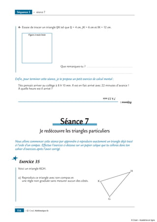 — © Cned, Mathématiques 6e114
	 4-	Essaie de tracer un triangle IJK tel que IJ = 4 cm, JK = 6 cm et IK = 12 cm.
	
Figure à main levée
		 Que remarques-tu ? ........................................................
		 .......................................................................................
Enfin, pour terminer cette séance, je te propose un petit exercice de calcul mental :
Téo pensait arriver au collège à 8 h 15 min. Il est en fait arrivé avec 22 minutes d’avance !
À quelle heure est-il arrivé ?
Réponse:
	7h53min
Séance 7
Je redécouvre les triangles particuliers
Nous allons commencer cette séance par apprendre à reproduire exactement un triangle déjà tracé
à l’aide d’un compas. Effectue l’exercice ci-dessous sur un papier calque que tu colleras dans ton
cahier d’exercices après l’avoir corrigé.
Exercice 35
	 Voici un triangle KGH.
a)	Reproduis ce triangle avec ton compas et 	
K
G
H
une règle non graduée sans mesurer aucun des côtés.
Séquence 3 — séance 7
© Cned – Académie en ligne
 