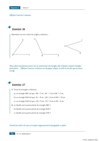 — © Cned, Mathématiques 6e116
Séquence 3 — séance 7
Effectue l’exercice ci-dessous.
Exercice 36
	 Reproduis sur ton cahier les angles ci-dessous :
A x
y
	
B y
z 	
C
k
l
Nous allons maintenant revenir sur la construction de triangles afin d’étudier certains triangles
particuliers ... Effectue l’exercice ci-dessous sur du papier calque, et colle-le une fois que tu auras
corrigé.
Exercice 37
	 1-	Trace les triangles ci-dessous.
a)	un triangle ABC tel que AB = 7 cm , AC = 7 cm et BC = 7 cm.
b)	un triangle KLM tel que KL = 8 cm , LM = 6 cm et KM = 10 cm.
c)	 un triangle CDE tel que CD = 9 cm , CE = 9 cm et DE = 6 cm.
2-	a)	 Quelle est la particularité du triangle ABC ?
b)	Quelle est la particularité du triangle KLM ?
c)	 Quelle est la particularité du triangle CDE ?
Prends ton cahier de cours et recopie soigneusement le paragraphe ci-après.
© Cned – Académie en ligne
 